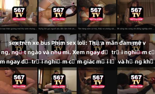 sex trên xe bus Phim sex loli: Thỏa mãn đam mê với những cô bé dễ thương, ngọt ngào và nhu mì. Xem ngay để trải nghiệm cảm giác mới lạ và hứng khởi!