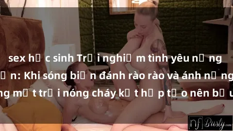 sex học sinh Trải nghiệm tình yêu nồng cháy tại sex bãi biển: Khi sóng biển đánh rào rào và ánh nắng mặt trời nóng cháy kết hợp tạo nên bầu không khí lãng mạn.
