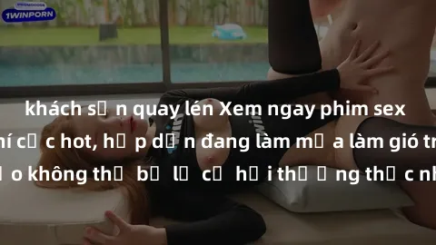 khách sạn quay lén Xem ngay phim sex không che miễn phí cực hot, hấp dẫn đang làm mưa làm gió trên mạng. Đảm bảo không thể bỏ lỡ cơ hội thưởng thức những khoảnh khắc nóng bỏng đầy kích thích!