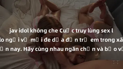 jav idol không che Cuộc truy lùng sex loli Việt Nam - Nỗi lo ngại về mối đe dọa đến trẻ em trong xã hội hiện nay. Hãy cùng nhau ngăn chặn và bảo vệ tương lai của thế hệ trẻ.