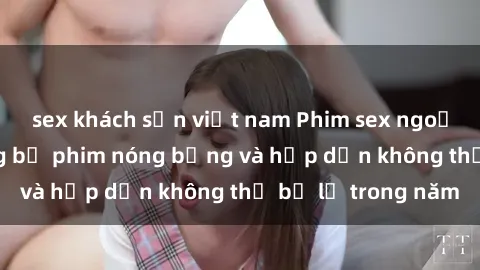 sex khách sạn việt nam Phim sex ngoại quốc: Top những bộ phim nóng bỏng và hấp dẫn không thể bỏ lỡ trong năm