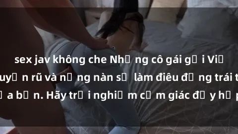 sex jav không che Những cô gái gọi Việt Nam đẹp mắt, quyến rũ và nồng nàn sẽ làm điêu đứng trái tim của bạn. Hãy trải nghiệm cảm giác đầy hấp dẫn này ngay hôm nay!