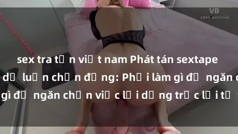 sex tra tấn việt nam Phát tán sextape gái Việt Nam khiến dư luận chấn động: Phải làm gì để ngăn chặn việc lợi dụng trục lợi từ việc này?