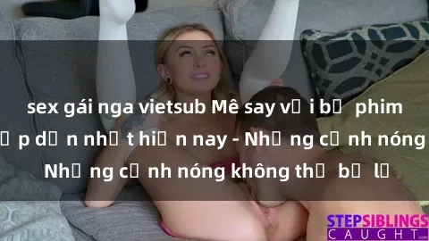 sex gái nga vietsub Mê say với bộ phim sex đỉnh cao, hấp dẫn nhất hiện nay - Những cảnh nóng không thể bỏ lỡ