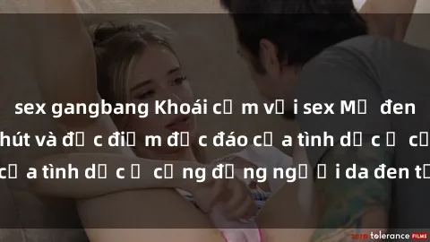 sex gangbang Khoái cảm với sex Mỹ đen: Tìm hiểu về sức hút và đặc điểm độc đáo của tình dục ở cộng đồng người da đen tại Mỹ