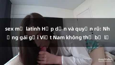 sex mỹ latinh Hấp dẫn và quyến rũ: Những gái gọi Việt Nam không thể bỏ lỡ