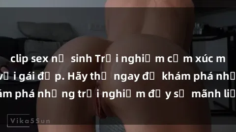 clip sex nữ sinh Trải nghiệm cảm xúc mới lạ khi làm tình với gái đẹp. Hãy thử ngay để khám phá những trải nghiệm đầy sự mãnh liệt và quyến rũ.