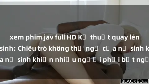 xem phim jav full HD Kỹ thuật quay lén sex trong nhà vệ sinh: Chiêu trò không thể ngờ của nữ sinh khiến nhiều người phải bất ngờ choáng váng.