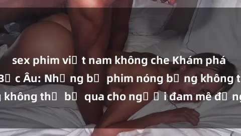 sex phim việt nam không che Khám phá thế giới phim sex Bắc Âu: Những bộ phim nóng bỏng không thể bỏ qua cho người đam mê đồng tính luyến ái