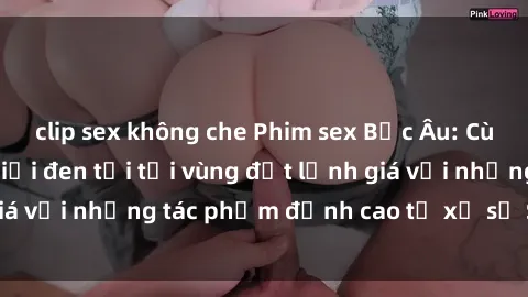 clip sex không che Phim sex Bắc Âu: Cùng khám phá thế giới đen tối tại vùng đất lạnh giá với những tác phẩm đỉnh cao từ xứ sở Scandinavia