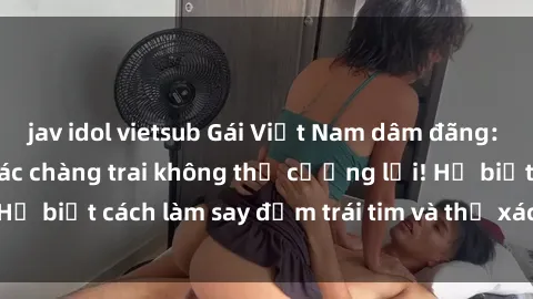 jav idol vietsub Gái Việt Nam dâm đãng: Bí quyết hấp dẫn các chàng trai không thể cưỡng lại! Họ biết cách làm say đắm trái tim và thể xác của bất kỳ ai!