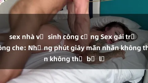 sex nhà vệ sinh công cộng Sex gái trẻ đẹp không che: Những phút giây mãn nhãn không thể bỏ lỡ