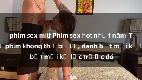 phim sex milf Phim sex hot nhất năm  Top những bộ phim không thể bỏ lỡ, đánh bật mọi kỷ lục trước đó