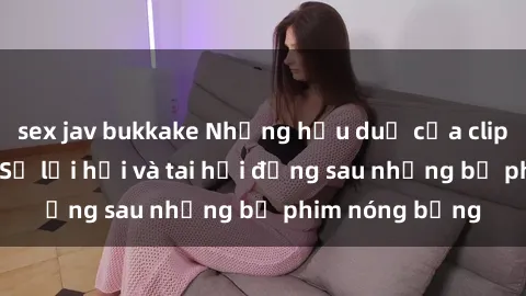 sex jav bukkake Những hậu duệ của clip sex đình đám: Sự lợi hại và tai hại đằng sau những bộ phim nóng bỏng