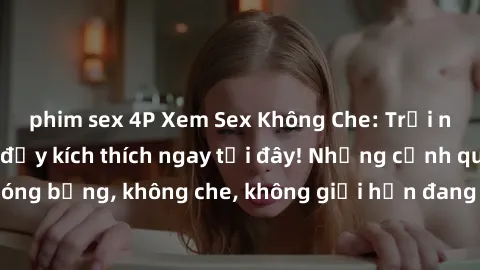 phim sex 4P Xem Sex Không Che: Trải nghiệm mới lạ và đầy kích thích ngay tại đây! Những cảnh quay nóng bỏng, không che, không giới hạn đang chờ đón bạn. Đừng bỏ lỡ!