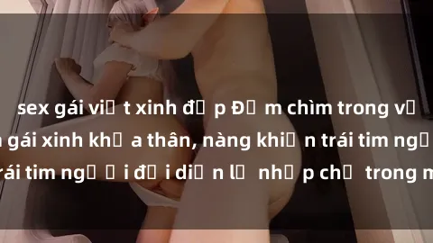 sex gái việt xinh đẹp Đắm chìm trong vẻ đẹp tự nhiên của gái xinh khỏa thân, nàng khiến trái tim người đối diện lỡ nhịp chỉ trong một cái nhìn.