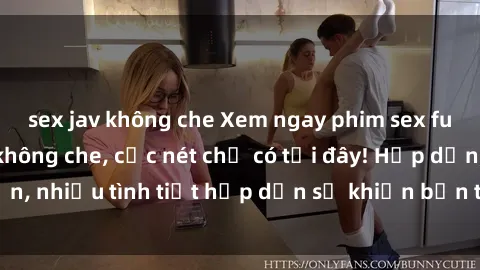 sex jav không che Xem ngay phim sex full HD đỉnh cao, không che, cực nét chỉ có tại đây! Hấp dẫn, nhiều tình tiết hấp dẫn sẽ khiến bạn thỏa mãn đắm say.