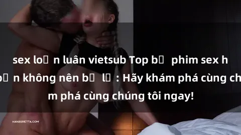sex loạn luân vietsub Top bộ phim sex hay nhất mà bạn không nên bỏ lỡ: Hãy khám phá cùng chúng tôi ngay!