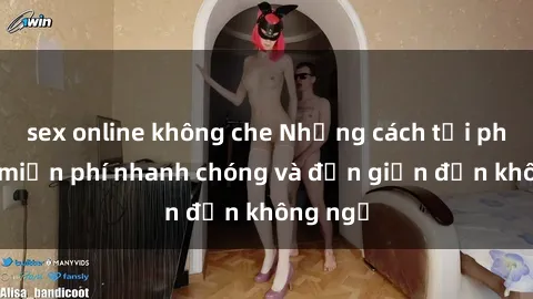 sex online không che Những cách tải phim sex miễn phí nhanh chóng và đơn giản đến không ngờ