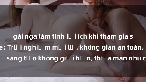 gái nga làm tình lợi ích khi tham gia sex online không che: Trải nghiệm mới lạ, không gian an toàn, sự sáng tạo không giới hạn, thỏa mãn nhu cầu tình dục của bạn.