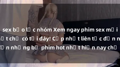 sex bạo lực nhóm Xem ngay phim sex mới nhất, hấp dẫn nhất chỉ có tại đây! Cập nhật liên tục đến những bộ phim hot nhất hiện nay chỉ trong vài cú click!