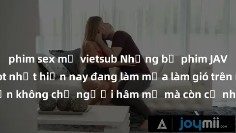phim sex mỹ vietsub Những bộ phim JAV idol không che hot nhất hiện nay đang làm mưa làm gió trên mạng, hấp dẫn không chỉ người hâm mộ mà còn cả những ai mới tìm hiểu về thể loại này!