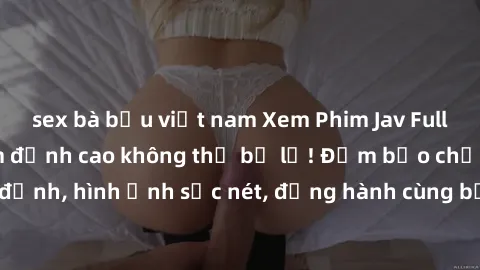 sex bà bầu việt nam Xem Phim Jav Full HD: Những bộ phim đỉnh cao không thể bỏ lỡ! Đảm bảo chất lượng ổn định, hình ảnh sắc nét, đồng hành cùng bạn trong những giây phút thư giãn!