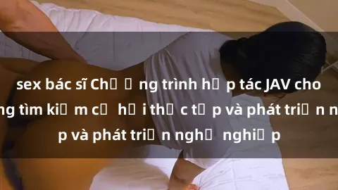 sex bác sĩ Chương trình hợp tác JAV cho sinh viên đang tìm kiếm cơ hội thực tập và phát triển nghề nghiệp