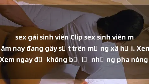 sex gái sinh viên Clip sex sinh viên mới nhất hot nhất năm nay đang gây sốt trên mạng xã hội. Xem ngay để không bỏ lỡ những pha nóng không thể bỏ qua!