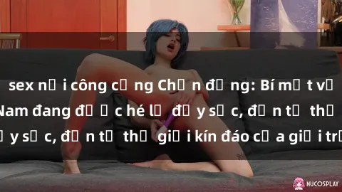 sex nơi công cộng Chấn động: Bí mật về sex nữ sinh Việt Nam đang được hé lộ đầy sốc, đến từ thế giới kín đáo của giới trẻ.
