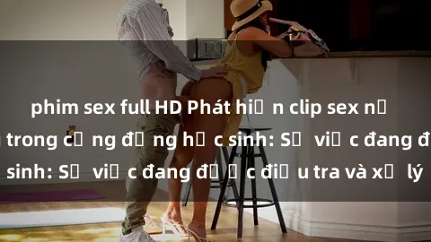 phim sex full HD Phát hiện clip sex nữ sinh gây chấn động trong cộng đồng học sinh: Sự việc đang được điều tra và xử lý