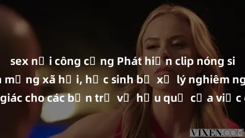 sex nơi công cộng Phát hiện clip nóng sinh viên gây sốt trên mạng xã hội, học sinh bị xử lý nghiêm ngặt. Đây là cảnh giác cho các bạn trẻ về hậu quả của việc chia sẻ thông tin trái phép trên internet.
