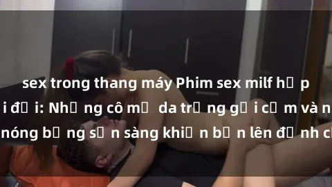 sex trong thang máy Phim sex milf hấp dẫn nhất mọi thời đại: Những cô mẹ da trắng gợi cảm và nóng bỏng sẵn sàng khiến bạn lên đỉnh chỉ trong chớp mắt!