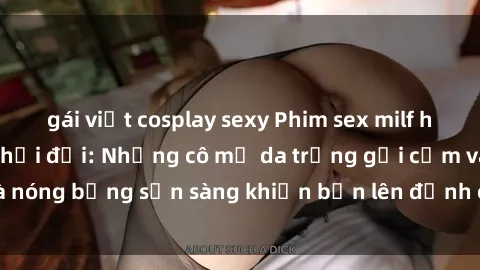 gái việt cosplay sexy Phim sex milf hấp dẫn nhất mọi thời đại: Những cô mẹ da trắng gợi cảm và nóng bỏng sẵn sàng khiến bạn lên đỉnh chỉ trong chớp mắt!