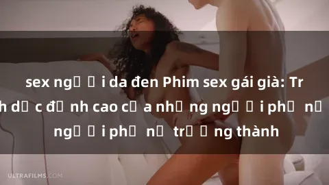 sex người da đen Phim sex gái già: Trải nghiệm tình dục đỉnh cao của những người phụ nữ trưởng thành
