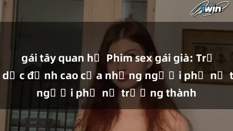 gái tây quan hệ Phim sex gái già: Trải nghiệm tình dục đỉnh cao của những người phụ nữ trưởng thành