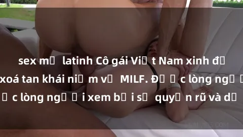 sex mỹ latinh Cô gái Việt Nam xinh đẹp và gợi cảm làm xoá tan khái niệm về MILF. Được lòng người xem bởi sự quyến rũ và dễ thương.