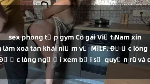 sex phòng tập gym Cô gái Việt Nam xinh đẹp và gợi cảm làm xoá tan khái niệm về MILF. Được lòng người xem bởi sự quyến rũ và dễ thương.