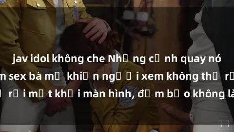 jav idol không che Những cảnh quay nóng bỏng trong phim sex bà mẹ khiến người xem không thể rời mắt khỏi màn hình, đảm bảo không làm bạn thất vọng!