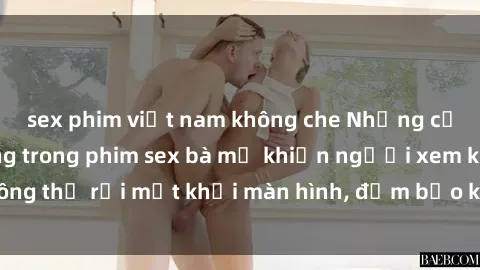 sex phim việt nam không che Những cảnh quay nóng bỏng trong phim sex bà mẹ khiến người xem không thể rời mắt khỏi màn hình, đảm bảo không làm bạn thất vọng!