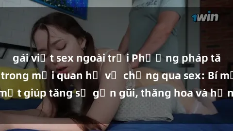 gái việt sex ngoài trời Phương pháp tăng cường gắn kết trong mối quan hệ vợ chồng qua sex: Bí mật giúp tăng sự gần gũi, thăng hoa và hạnh phúc cho cặp đôi