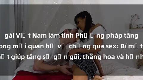 gái Việt Nam làm tình Phương pháp tăng cường gắn kết trong mối quan hệ vợ chồng qua sex: Bí mật giúp tăng sự gần gũi, thăng hoa và hạnh phúc cho cặp đôi