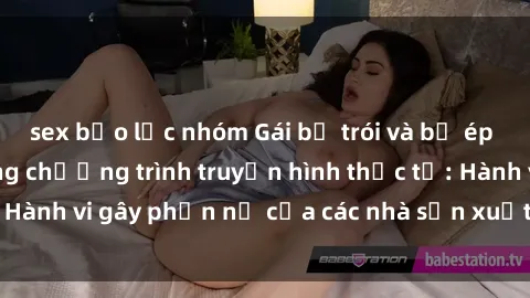 sex bạo lực nhóm Gái bị trói và bị ép buộc làm tình trong chương trình truyền hình thực tế: Hành vi gây phẫn nộ của các nhà sản xuất và người xem.