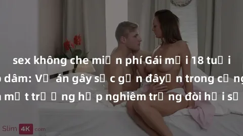 sex không che miễn phí Gái mới 18 tuổi bị trói và bị hiếp dâm: Vụ án gây sốc gần đâyến trong cộng đồng. Đây là một trường hợp nghiêm trọng đòi hỏi sự can thiệp mạnh mẽ từ phía công lý.