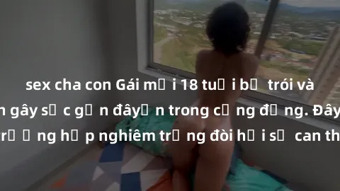 sex cha con Gái mới 18 tuổi bị trói và bị hiếp dâm: Vụ án gây sốc gần đâyến trong cộng đồng. Đây là một trường hợp nghiêm trọng đòi hỏi sự can thiệp mạnh mẽ từ phía công lý.