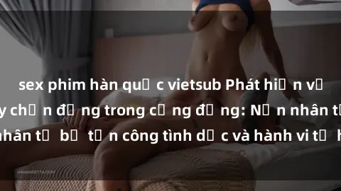 sex phim hàn quốc vietsub Phát hiện vụ án bạo dâm sex gây chấn động trong cộng đồng: Nạn nhân tố bị tấn công tình dục và hành vi tệ hại được tiết lộ