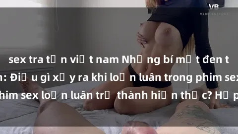 sex tra tấn việt nam Những bí mật đen tối trong gia đình: Điều gì xảy ra khi loạn luân trong phim sex loạn luân trở thành hiện thực? Hấp dẫn và gây sốc!