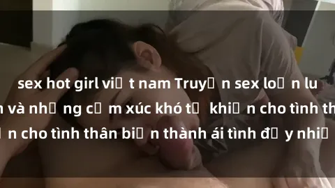 sex hot girl việt nam Truyện sex loạn luân: Bí mật gia đình và những cảm xúc khó tả khiến cho tình thân biến thành ái tình đầy nhiệt huyết