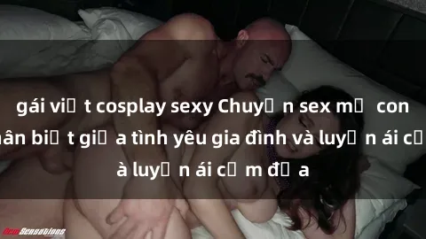 gái việt cosplay sexy Chuyện sex mẹ con: Sự phân biệt giữa tình yêu gia đình và luyến ái cấm địa