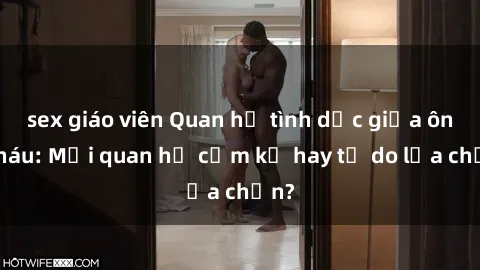 sex giáo viên Quan hệ tình dục giữa ông cháu: Mối quan hệ cấm kỵ hay tự do lựa chọn?